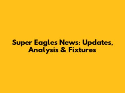Super Eagles News: Updates, Analysis & Fixtures