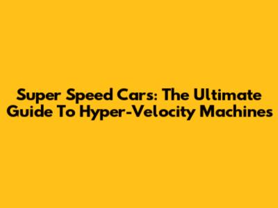 Super Speed Cars: The Ultimate Guide To Hyper-Velocity Machines