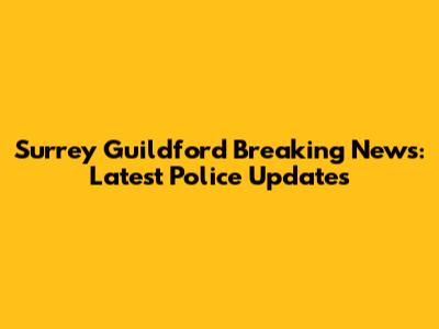 Surrey Guildford Breaking News: Latest Police Updates