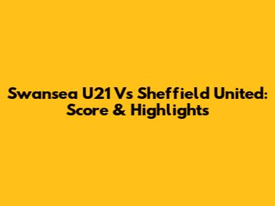 Swansea U21 Vs Sheffield United: Score & Highlights