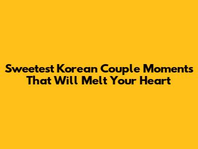 Sweetest Korean Couple Moments That Will Melt Your Heart
