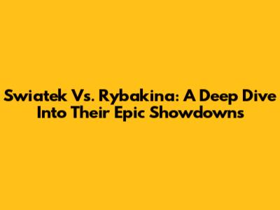 Swiatek Vs. Rybakina: A Deep Dive Into Their Epic Showdowns