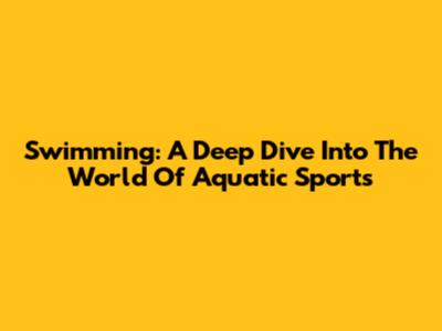 Swimming: A Deep Dive Into The World Of Aquatic Sports