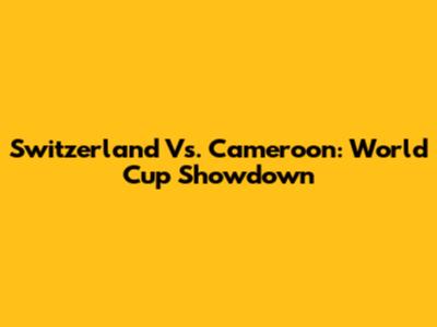 Switzerland Vs. Cameroon: World Cup Showdown