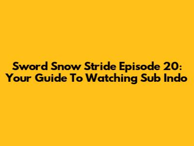 Sword Snow Stride Episode 20: Your Guide To Watching Sub Indo