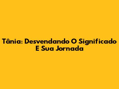 Tânia: Desvendando O Significado E Sua Jornada