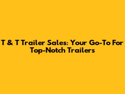 T & T Trailer Sales: Your Go-To For Top-Notch Trailers