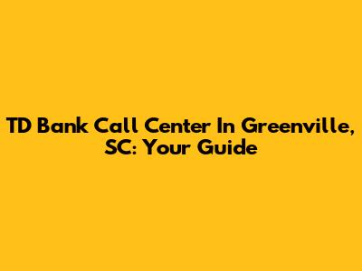 TD Bank Call Center In Greenville, SC: Your Guide