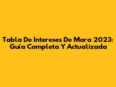 Tabla De Intereses De Mora 2023: Guía Completa Y Actualizada