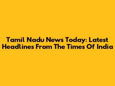Tamil Nadu News Today: Latest Headlines From The Times Of India