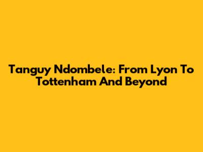 Tanguy Ndombele: From Lyon To Tottenham And Beyond