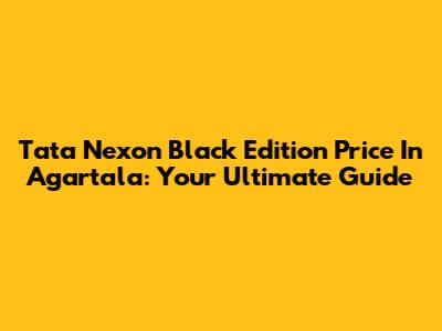 Tata Nexon Black Edition Price In Agartala: Your Ultimate Guide