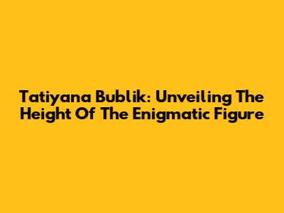 Tatiyana Bublik: Unveiling The Height Of The Enigmatic Figure