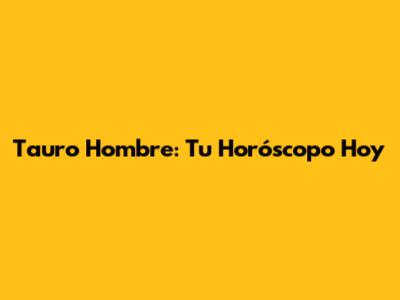 Tauro Hombre: Tu Horóscopo Hoy