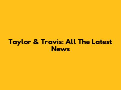 Taylor & Travis: All The Latest News