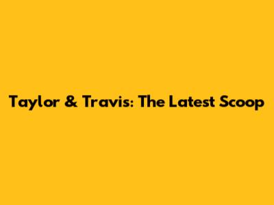 Taylor & Travis: The Latest Scoop