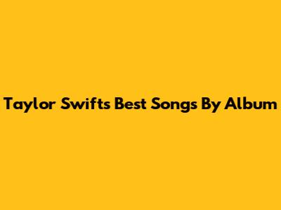 Taylor Swift's Best Songs By Album