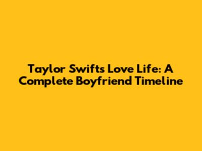 Taylor Swift's Love Life: A Complete Boyfriend Timeline