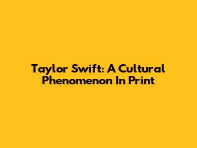 Taylor Swift: A Cultural Phenomenon In Print