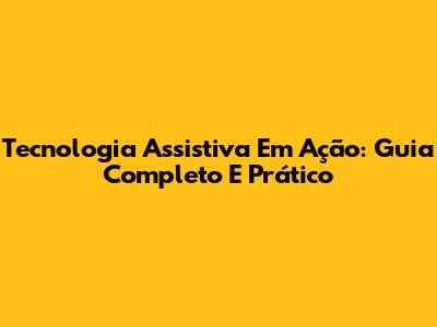 Tecnologia Assistiva Em Ação: Guia Completo E Prático