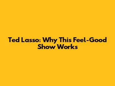 Ted Lasso: Why This Feel-Good Show Works