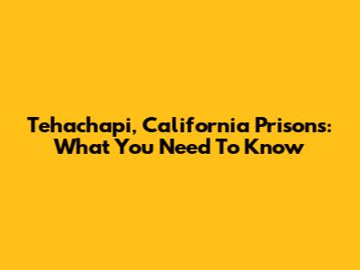 Tehachapi, California Prisons: What You Need To Know