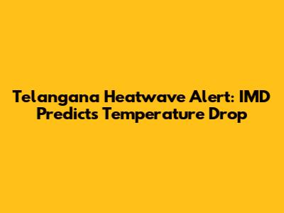 Telangana Heatwave Alert: IMD Predicts Temperature Drop