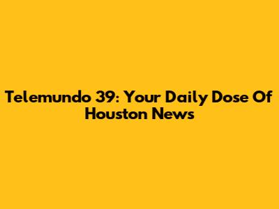 Telemundo 39: Your Daily Dose Of Houston News