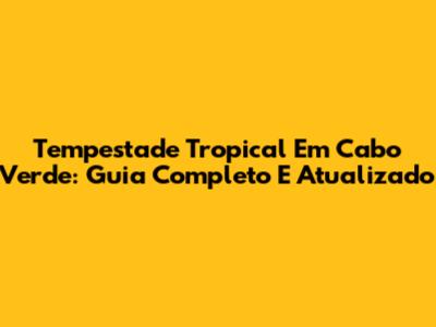 Tempestade Tropical Em Cabo Verde: Guia Completo E Atualizado