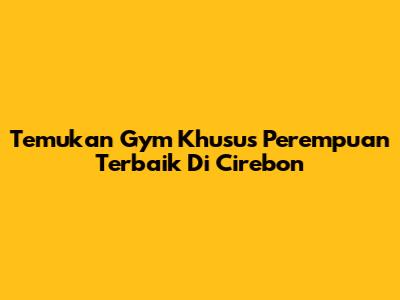 Temukan Gym Khusus Perempuan Terbaik Di Cirebon