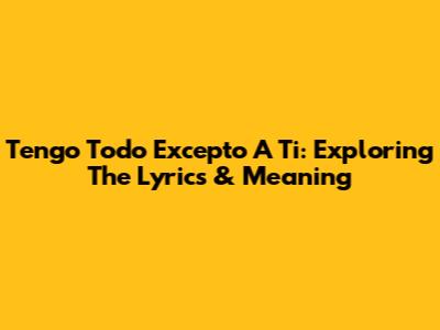 Tengo Todo Excepto A Ti: Exploring The Lyrics & Meaning