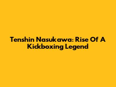 Tenshin Nasukawa: Rise Of A Kickboxing Legend