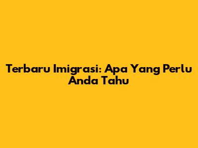 Terbaru Imigrasi: Apa Yang Perlu Anda Tahu