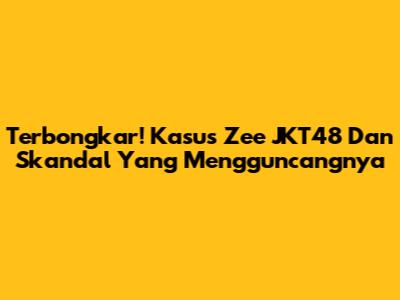 Terbongkar! Kasus Zee JKT48 Dan Skandal Yang Mengguncangnya