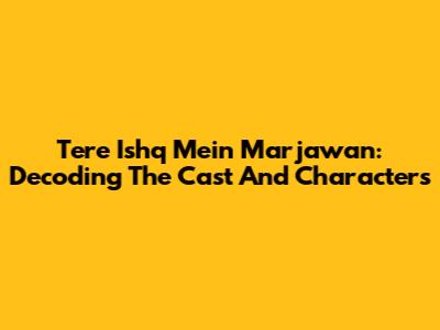 Tere Ishq Mein Marjawan: Decoding The Cast And Characters