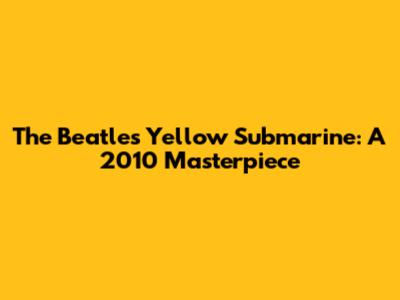 The Beatles' Yellow Submarine: A 2010 Masterpiece