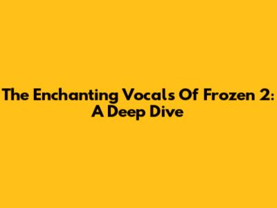 The Enchanting Vocals Of Frozen 2: A Deep Dive
