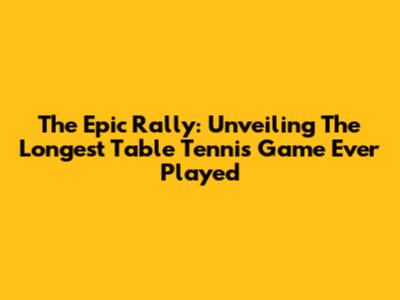 The Epic Rally: Unveiling The Longest Table Tennis Game Ever Played