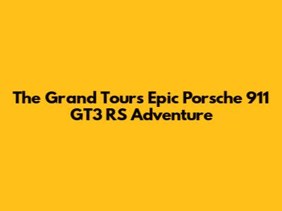 The Grand Tour's Epic Porsche 911 GT3 RS Adventure