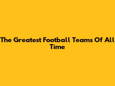The Greatest Football Teams Of All Time