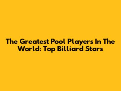 The Greatest Pool Players In The World: Top Billiard Stars