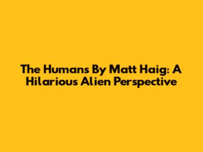 The Humans By Matt Haig: A Hilarious Alien Perspective