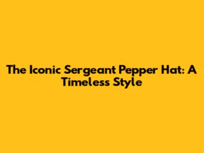 The Iconic Sergeant Pepper Hat: A Timeless Style