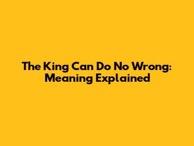 The King Can Do No Wrong: Meaning Explained