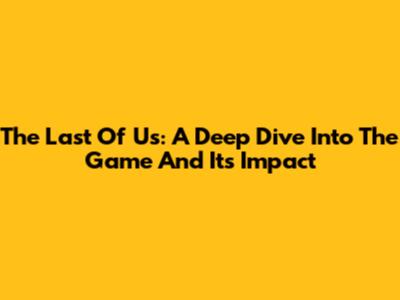 The Last Of Us: A Deep Dive Into The Game And Its Impact