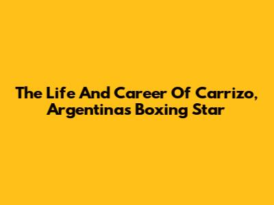 The Life And Career Of Carrizo, Argentina's Boxing Star