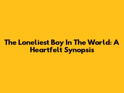 The Loneliest Boy In The World: A Heartfelt Synopsis