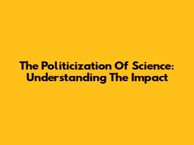 The Politicization Of Science: Understanding The Impact