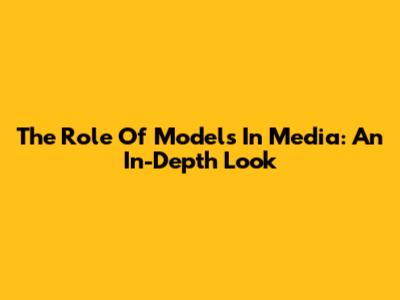 The Role Of Models In Media: An In-Depth Look