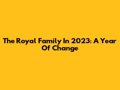 The Royal Family In 2023: A Year Of Change